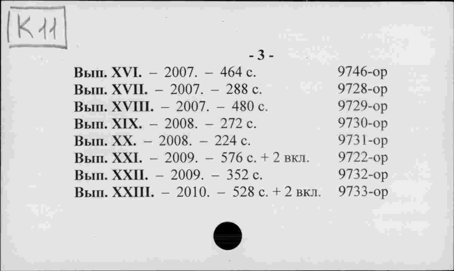 ﻿к
-3-
Вып. XVI. - 2007. - 464 с.	9746-ор
Вып. XVII. - 2007. - 288 с.	9728-ор
Вып. XVIII. - 2007. - 480 с.	9729-ор
Вып. XIX. - 2008. - 272 с.	9730-ор
Вып. XX. - 2008. - 224 с.	9731-ор
Вып. XXI. - 2009. - 576 с. + 2 вкл. 9722-ор Вып. XXII. - 2009. - 352 с.	9732-ор
Вып. XXIII. - 2010. - 528 с. + 2 вкл. 9733-ор